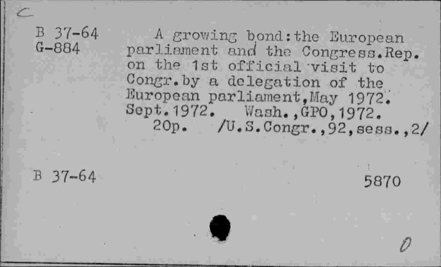 ﻿В 37-64 G-884
A growing bond:the European parliament ana the Congress.Rep. on the 1st official visit to Congr.by a delegation of the European parliament,May 1972. Sept.1972. Wash.,GPO,1972.
20p. /U.S.Congr.,92,sess.,2/
В 37-64
5870
0